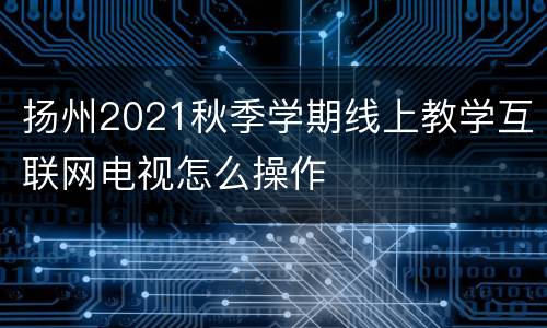 扬州2021秋季学期线上教学互联网电视怎么操作