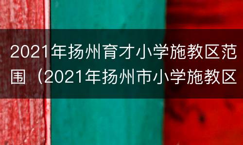 2021年扬州育才小学施教区范围（2021年扬州市小学施教区）