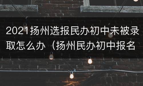 2021扬州选报民办初中未被录取怎么办（扬州民办初中报名时间）