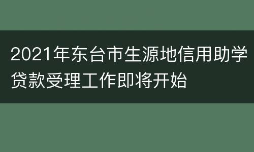 2021年东台市生源地信用助学贷款受理工作即将开始