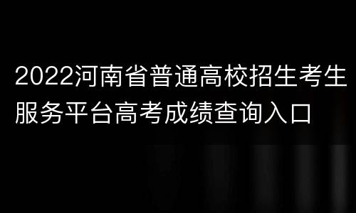 2022河南省普通高校招生考生服务平台高考成绩查询入口