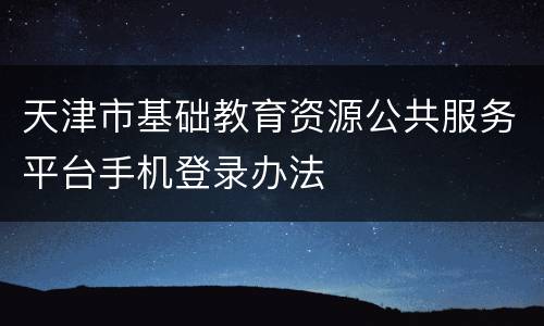 天津市基础教育资源公共服务平台手机登录办法