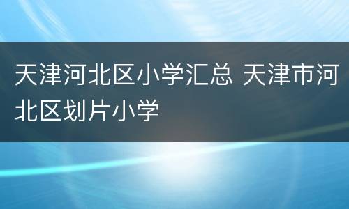 天津河北区小学汇总 天津市河北区划片小学