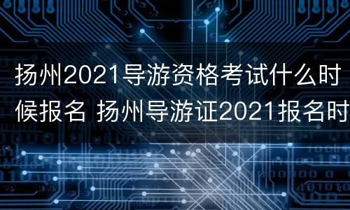 扬州2021导游资格考试什么时候报名 扬州导游证2021报名时间