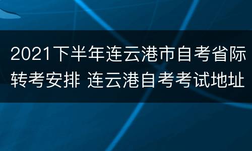 2021下半年连云港市自考省际转考安排 连云港自考考试地址在哪