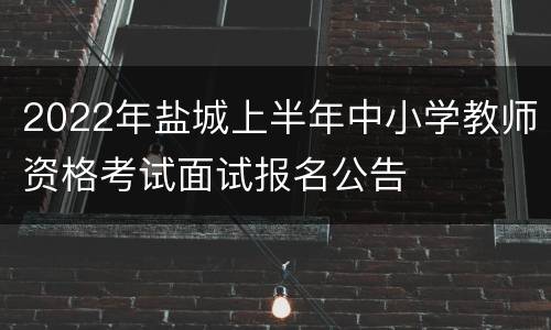 2022年盐城上半年中小学教师资格考试面试报名公告