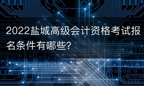 2022盐城高级会计资格考试报名条件有哪些？