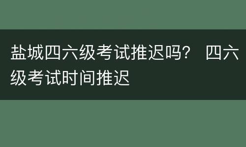 盐城四六级考试推迟吗？ 四六级考试时间推迟