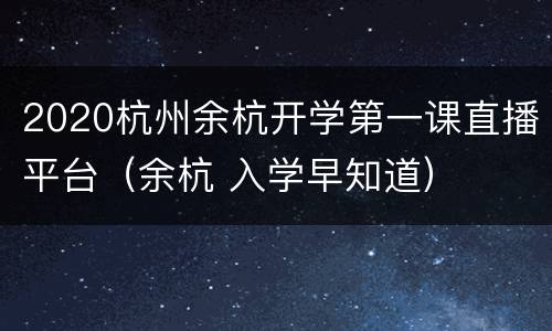 2020杭州余杭开学第一课直播平台（余杭 入学早知道）