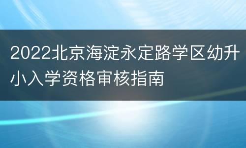 2022北京海淀永定路学区幼升小入学资格审核指南