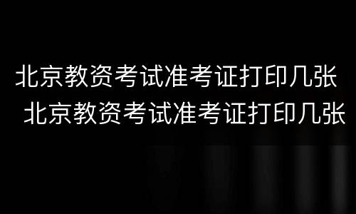 北京教资考试准考证打印几张 北京教资考试准考证打印几张纸