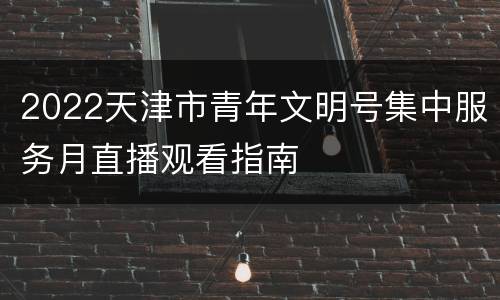 2022天津市青年文明号集中服务月直播观看指南