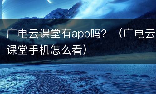 广电云课堂有app吗？（广电云课堂手机怎么看）