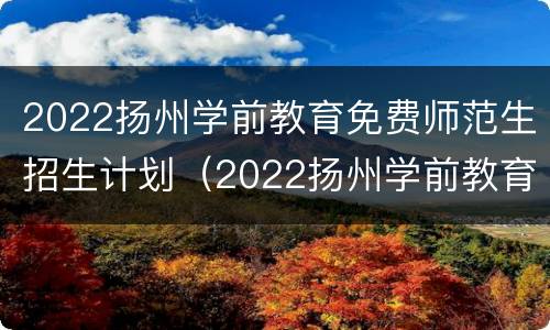 2022扬州学前教育免费师范生招生计划（2022扬州学前教育免费师范生招生计划表）