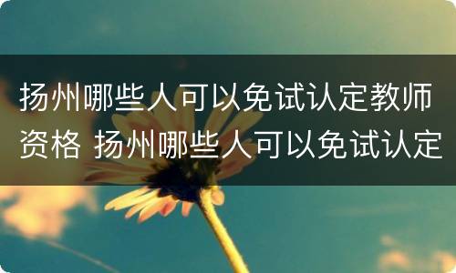 扬州哪些人可以免试认定教师资格 扬州哪些人可以免试认定教师资格证