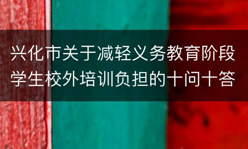 兴化市关于减轻义务教育阶段学生校外培训负担的十问十答