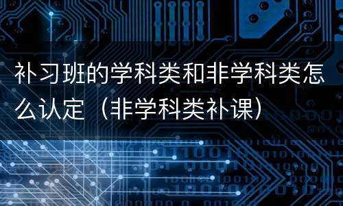 补习班的学科类和非学科类怎么认定（非学科类补课）