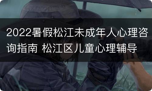 2022暑假松江未成年人心理咨询指南 松江区儿童心理辅导