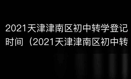 2021天津津南区初中转学登记时间（2021天津津南区初中转学登记时间是多少）