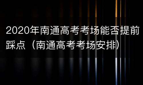 2020年南通高考考场能否提前踩点（南通高考考场安排）