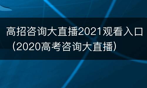 高招咨询大直播2021观看入口（2020高考咨询大直播）