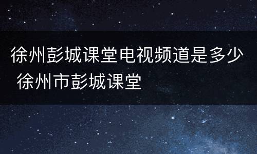 徐州彭城课堂电视频道是多少 徐州市彭城课堂