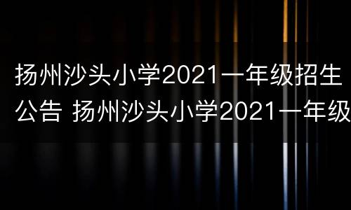 扬州沙头小学2021一年级招生公告 扬州沙头小学2021一年级招生公告时间