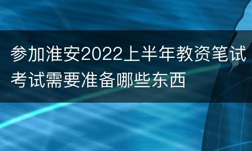 参加淮安2022上半年教资笔试考试需要准备哪些东西