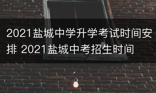 2021盐城中学升学考试时间安排 2021盐城中考招生时间