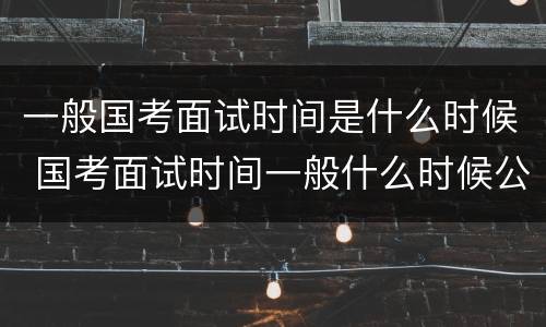 一般国考面试时间是什么时候 国考面试时间一般什么时候公布