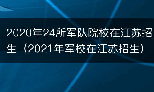 2020年24所军队院校在江苏招生（2021年军校在江苏招生）