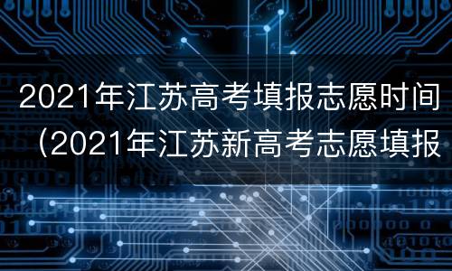 2021年江苏高考填报志愿时间（2021年江苏新高考志愿填报时间）