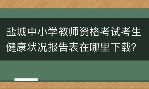 盐城中小学教师资格考试考生健康状况报告表在哪里下载？