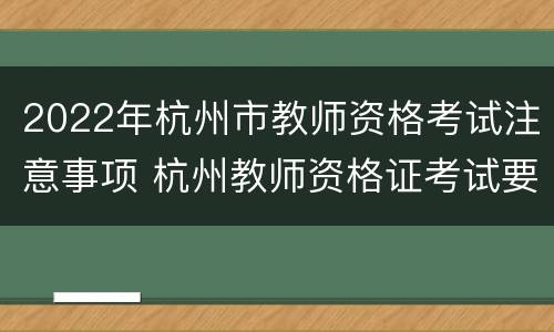 2022年杭州市教师资格考试注意事项 杭州教师资格证考试要求