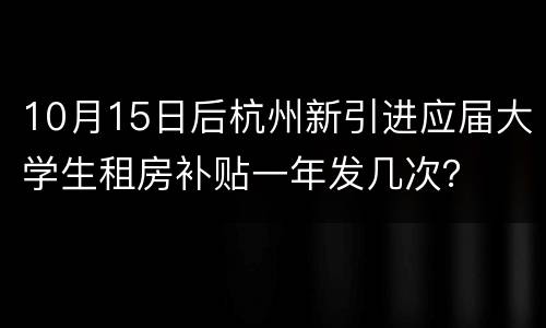 10月15日后杭州新引进应届大学生租房补贴一年发几次？