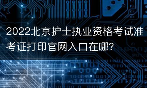 2022北京护士执业资格考试准考证打印官网入口在哪？