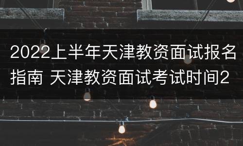 2022上半年天津教资面试报名指南 天津教资面试考试时间2020下半年