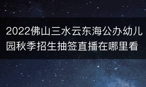 2022佛山三水云东海公办幼儿园秋季招生抽签直播在哪里看？