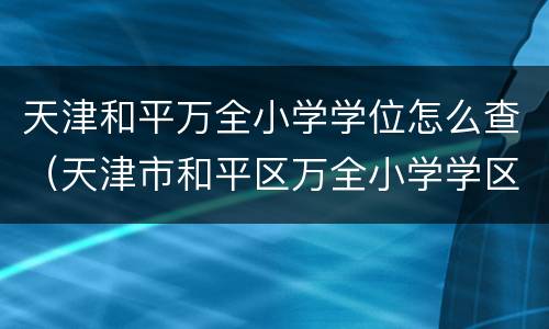 天津和平万全小学学位怎么查（天津市和平区万全小学学区房）