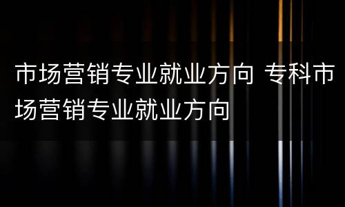 市场营销专业就业方向 专科市场营销专业就业方向