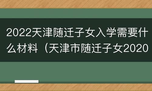 2022天津随迁子女入学需要什么材料（天津市随迁子女2020年入学）