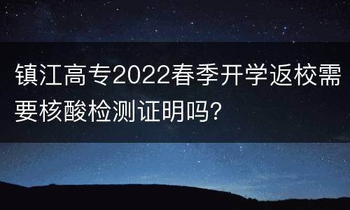 镇江高专2022春季开学返校需要核酸检测证明吗？