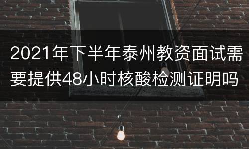 2021年下半年泰州教资面试需要提供48小时核酸检测证明吗？