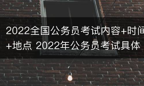 2022全国公务员考试内容+时间+地点 2022年公务员考试具体时间