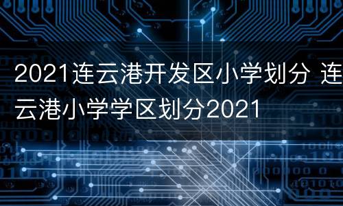 2021连云港开发区小学划分 连云港小学学区划分2021