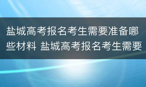 盐城高考报名考生需要准备哪些材料 盐城高考报名考生需要准备哪些材料呢