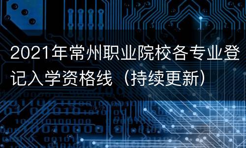 2021年常州职业院校各专业登记入学资格线（持续更新）