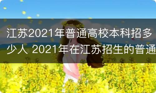 江苏2021年普通高校本科招多少人 2021年在江苏招生的普通高校本科