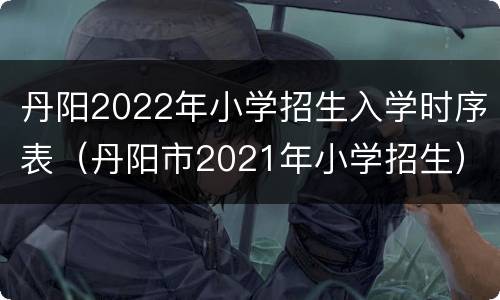 丹阳2022年小学招生入学时序表（丹阳市2021年小学招生）