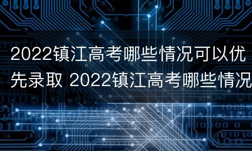 2022镇江高考哪些情况可以优先录取 2022镇江高考哪些情况可以优先录取学校